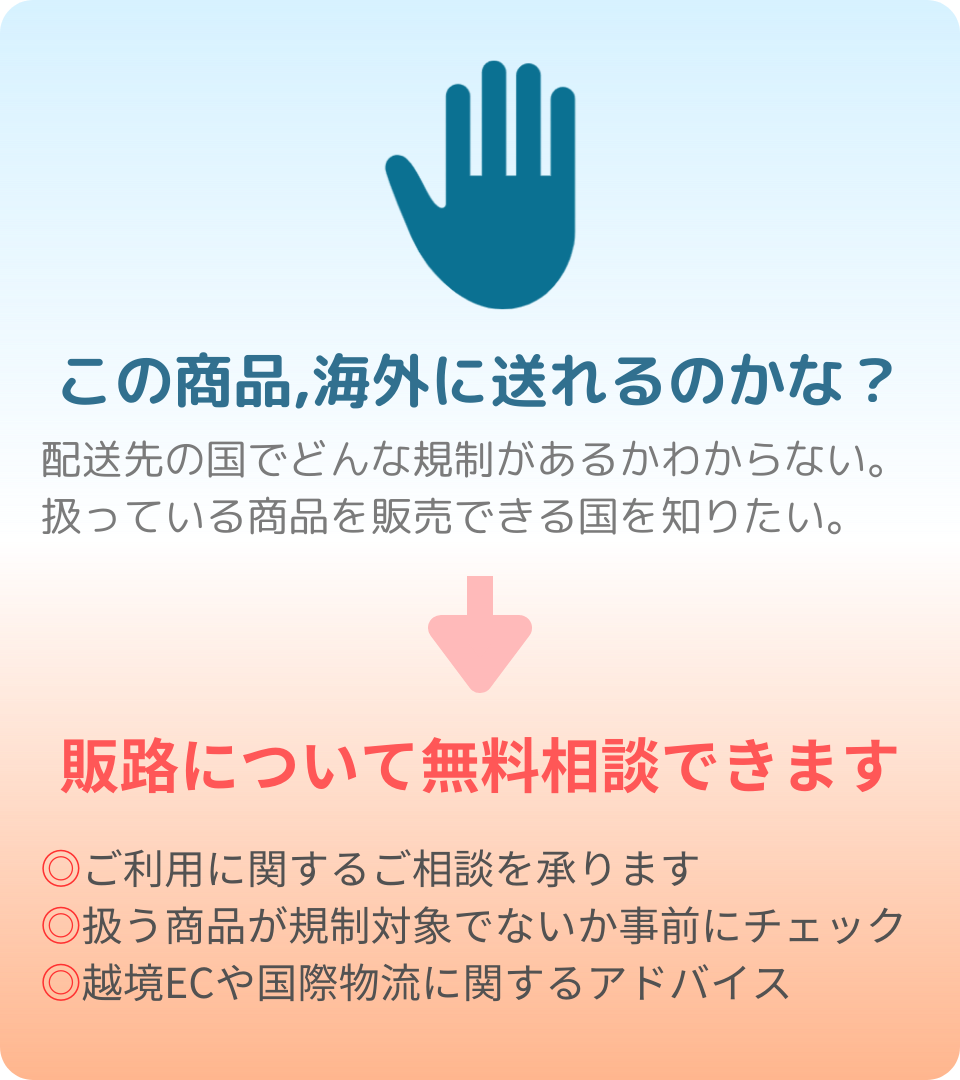 この商品，海外に送れるのかな？
配送先の国でどんな規制があるかわからない。
扱っている商品を販売できる国を知りたい。
↓
販路について無料相談できます
﻿ご利用に関するご相談を承ります
﻿扱う商品が規制対象でないか事前にチェック
﻿越境ECや国際物流に関するアドバイス